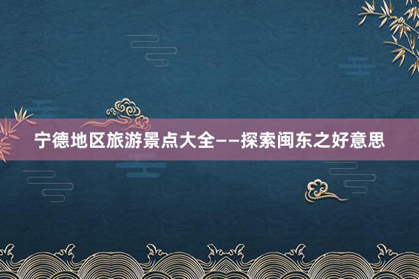 宁德地区旅游景点大全——探索闽东之好意思
