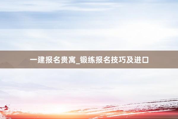 一建报名贵寓_锻练报名技巧及进口
