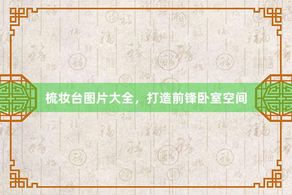 梳妆台图片大全，打造前锋卧室空间