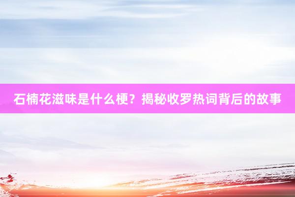 石楠花滋味是什么梗？揭秘收罗热词背后的故事